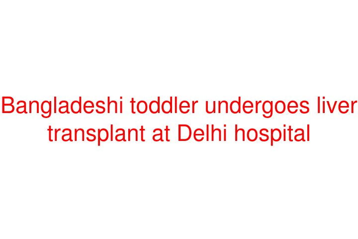 Bangladeshi toddler undergoes liver transplant at Delhi hospital