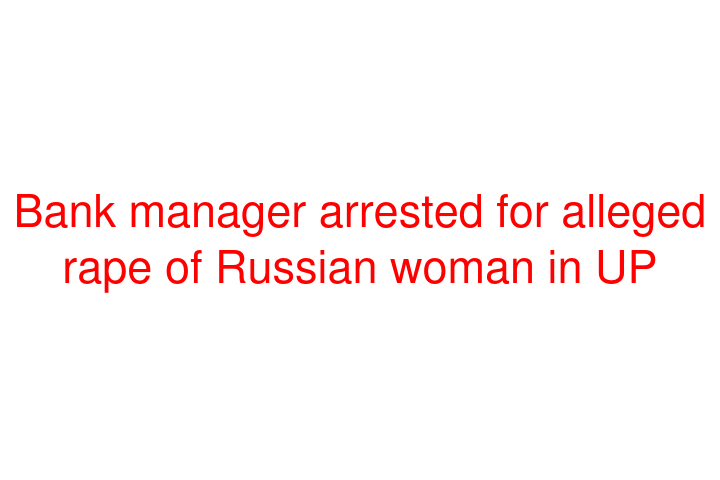 Bank manager arrested for alleged rape of Russian woman in UP