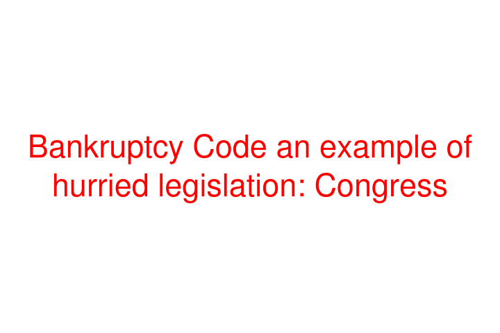 Bankruptcy Code an example of hurried legislation: Congress