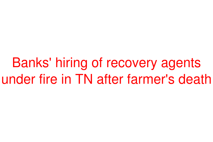 Banks' hiring of recovery agents under fire in TN after farmer's death