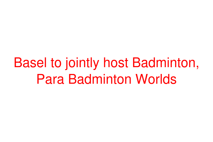 Basel to jointly host Badminton, Para Badminton Worlds