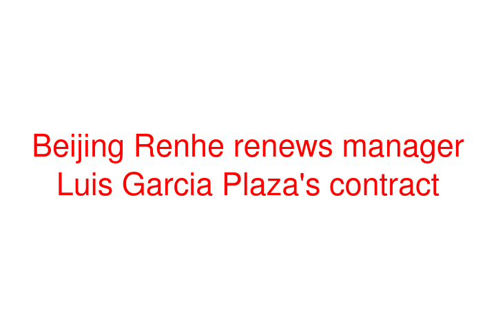 Beijing Renhe renews manager Luis Garcia Plaza's contract
