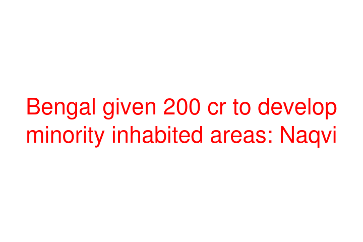 Bengal given 200 cr to develop minority inhabited areas: Naqvi