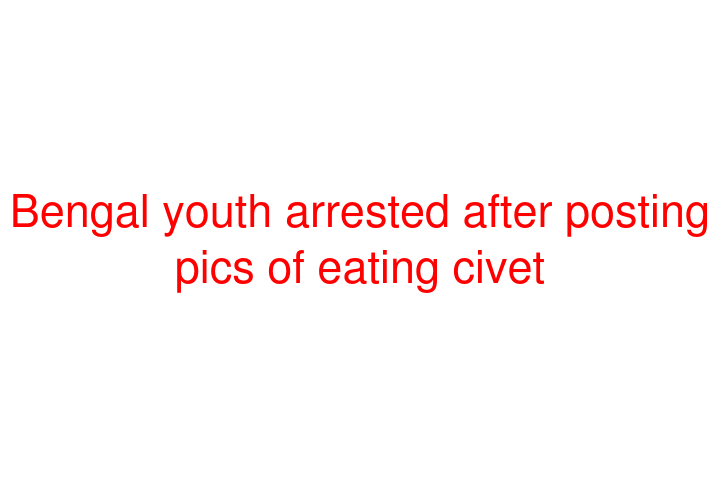 Bengal youth arrested after posting pics of eating civet