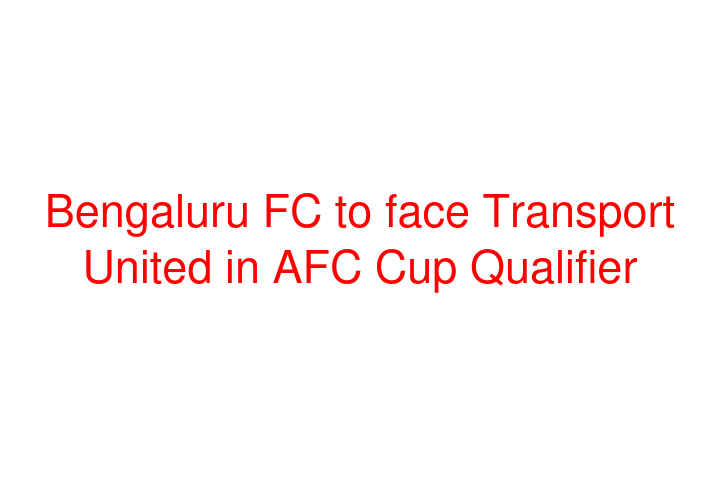 Bengaluru FC to face Transport United in AFC Cup Qualifier