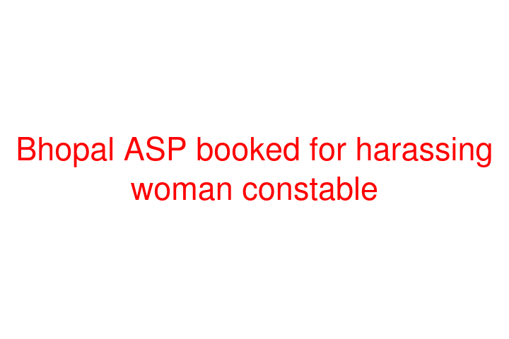 Bhopal ASP booked for harassing woman constable