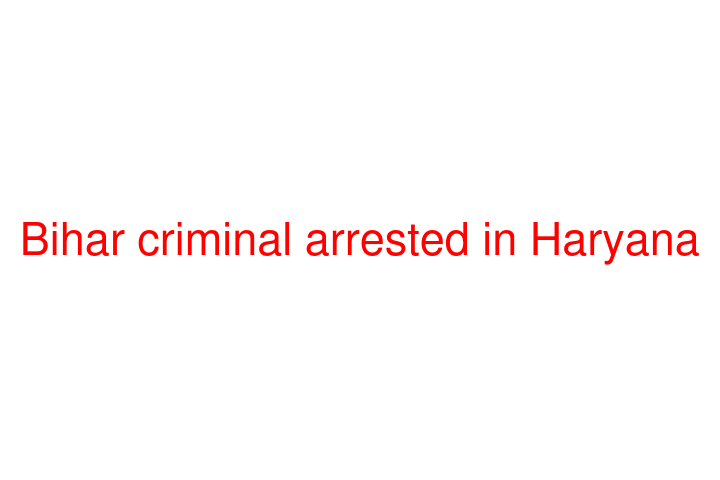 Bihar criminal arrested in Haryana