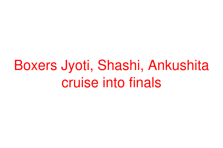 Boxers Jyoti, Shashi, Ankushita cruise into finals