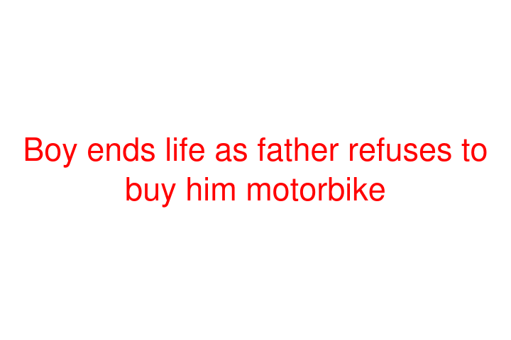 Boy ends life as father refuses to buy him motorbike