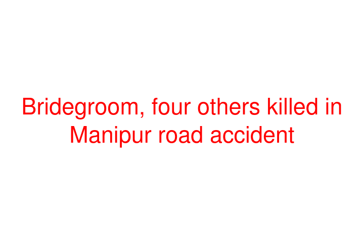 Bridegroom, four others killed in Manipur road accident