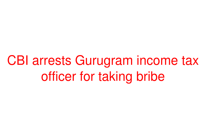 CBI arrests Gurugram income tax officer for taking bribe