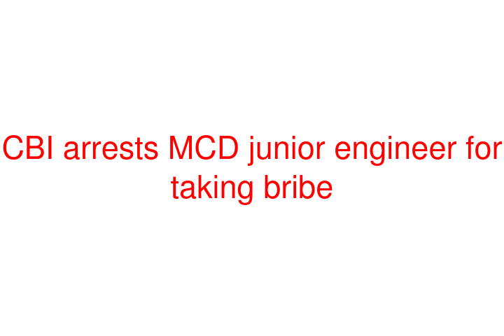 CBI arrests MCD junior engineer for taking bribe