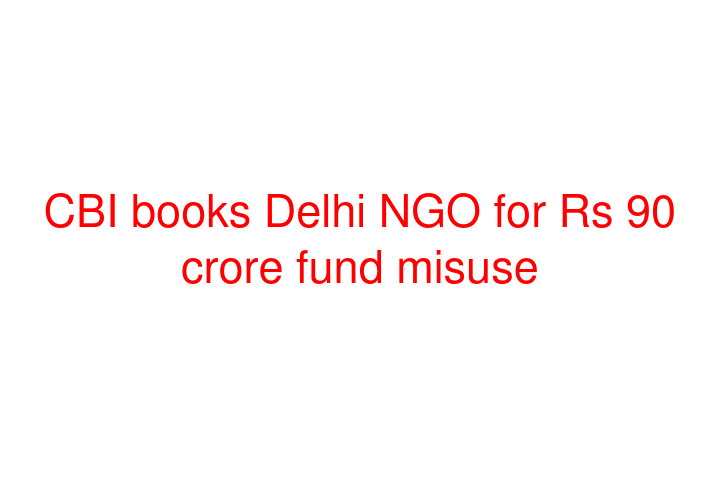 CBI books Delhi NGO for Rs 90 crore fund misuse