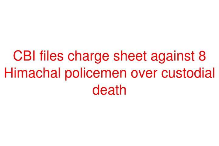 CBI files charge sheet against 8 Himachal policemen over custodial death