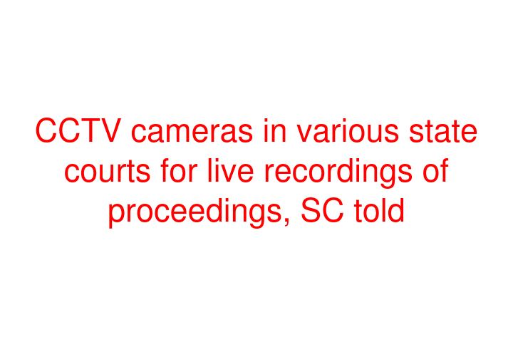 CCTV cameras in various state courts for live recordings of proceedings, SC told