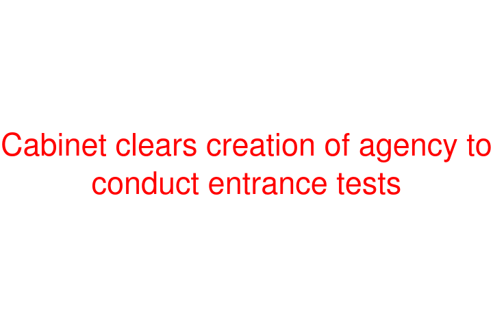 Cabinet clears creation of agency to conduct entrance tests