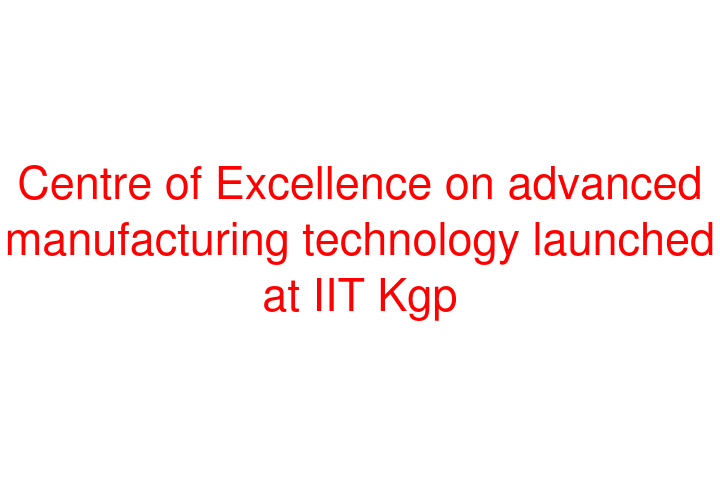 Centre of Excellence on advanced manufacturing technology launched at IIT Kgp