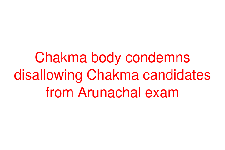 Chakma body condemns disallowing Chakma candidates from Arunachal exam