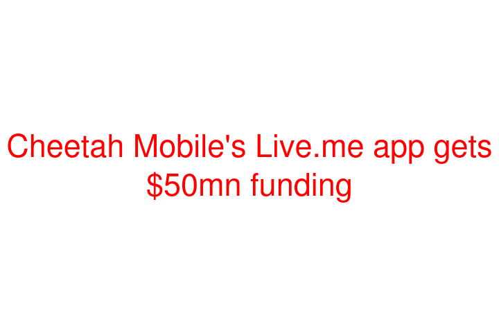 Cheetah Mobile's Live.me app gets $50mn funding