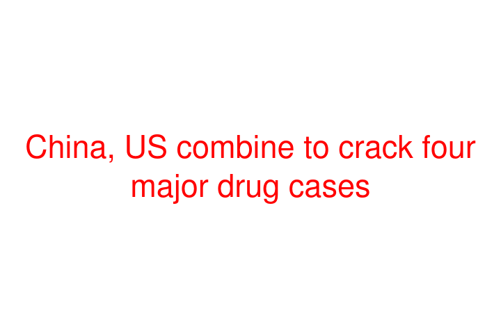 China, US combine to crack four major drug cases
