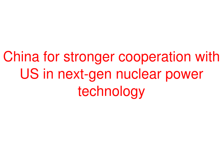 China for stronger cooperation with US in next-gen nuclear power technology