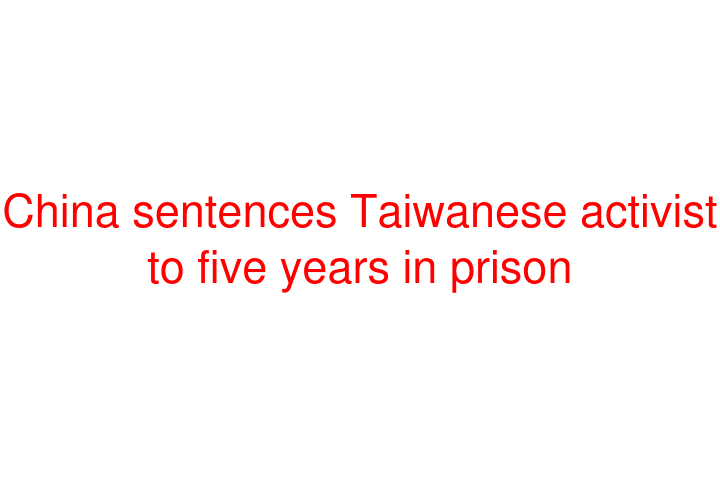 China sentences Taiwanese activist to five years in prison