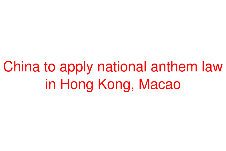 China to apply national anthem law in Hong Kong, Macao