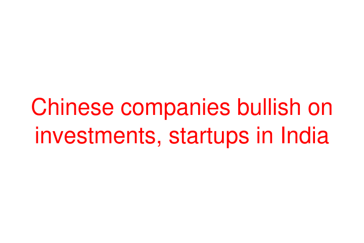 Chinese companies bullish on investments, startups in India