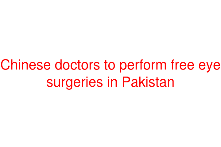 Chinese doctors to perform free eye surgeries in Pakistan