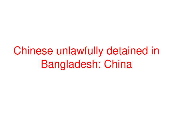 Chinese unlawfully detained in Bangladesh: China