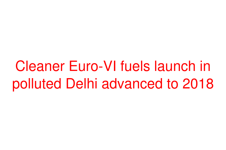 Cleaner Euro-VI fuels launch in polluted Delhi advanced to 2018