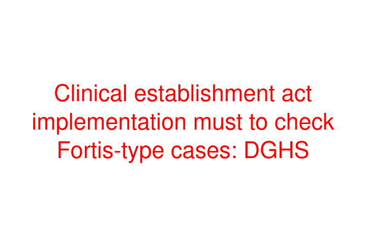 Clinical establishment act implementation must to check Fortis-type cases: DGHS