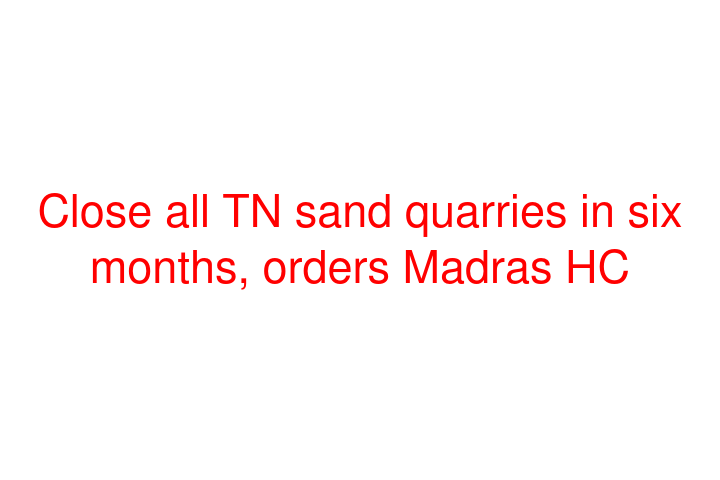 Close all TN sand quarries in six months, orders Madras HC