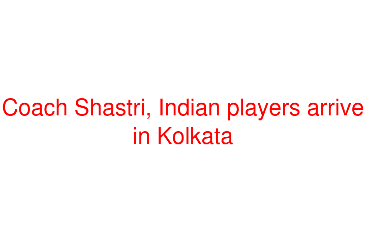 Coach Shastri, Indian players arrive in Kolkata