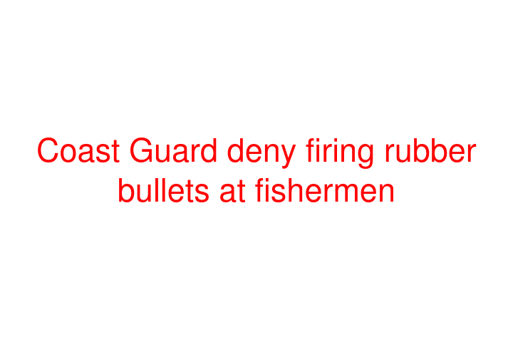 Coast Guard deny firing rubber bullets at fishermen