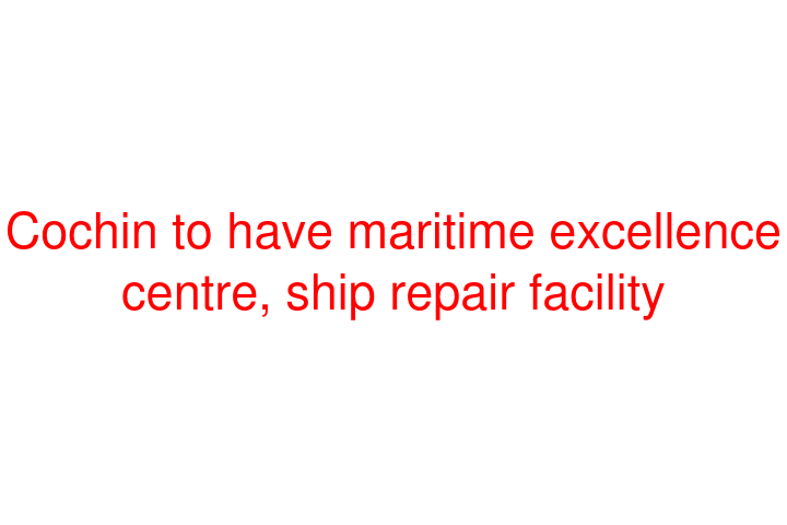 Cochin to have maritime excellence centre, ship repair facility