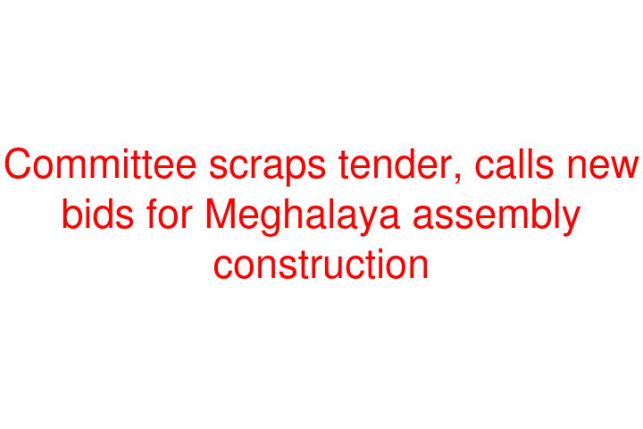 Committee scraps tender, calls new bids for Meghalaya assembly construction