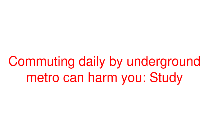 Commuting daily by underground metro can harm you: Study