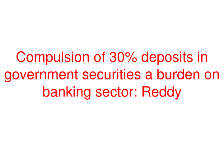 Compulsion of 30% deposits in government securities a burden on banking sector: Reddy