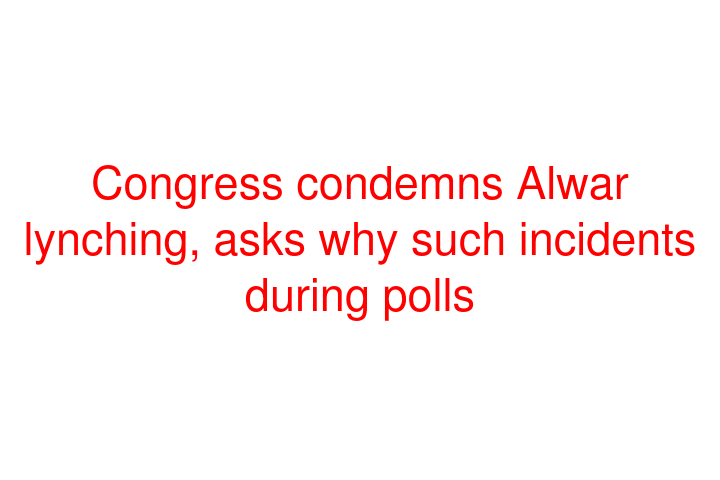 Congress condemns Alwar lynching, asks why such incidents during polls