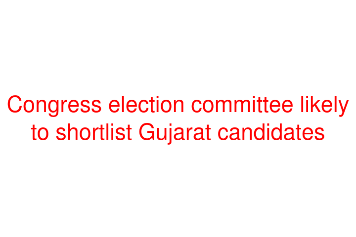 Congress election committee likely to shortlist Gujarat candidates