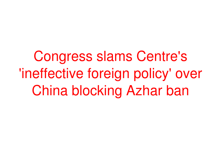 Congress slams Centre's 'ineffective foreign policy' over China blocking Azhar ban