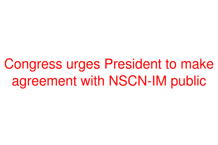 Congress urges President to make agreement with NSCN-IM public