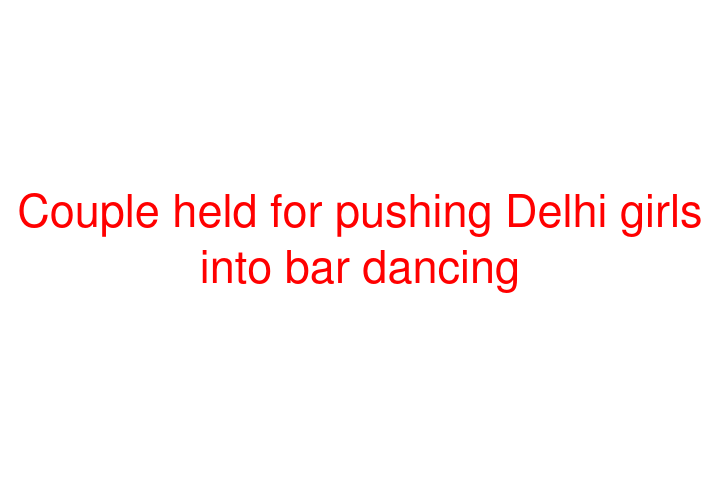 Couple held for pushing Delhi girls into bar dancing