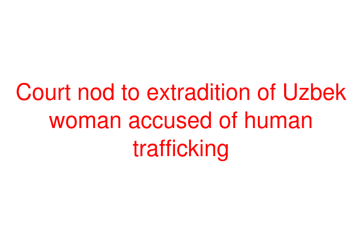 Court nod to extradition of Uzbek woman accused of human trafficking