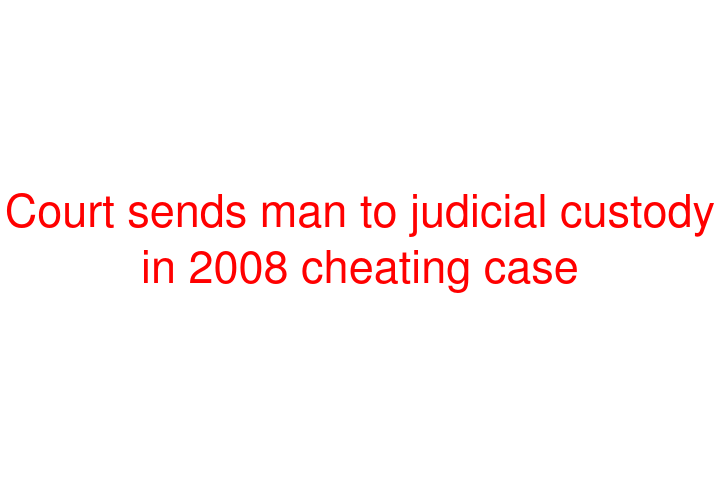 Court sends man to judicial custody in 2008 cheating case