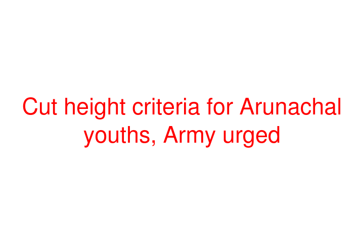 Cut height criteria for Arunachal youths, Army urged
