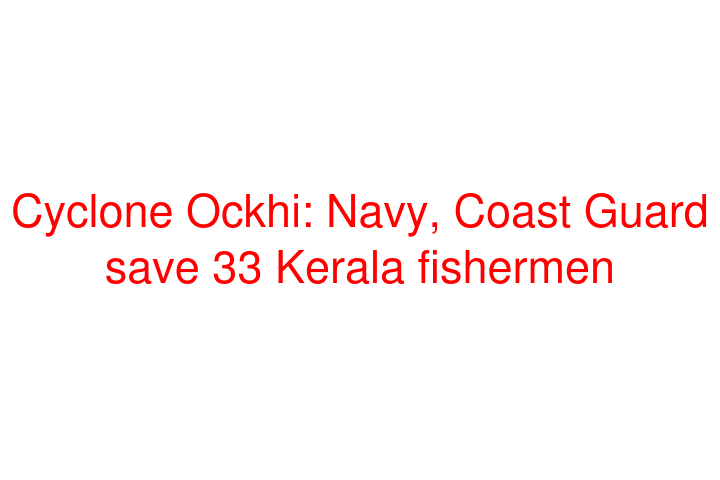Cyclone Ockhi: Navy, Coast Guard save 33 Kerala fishermen