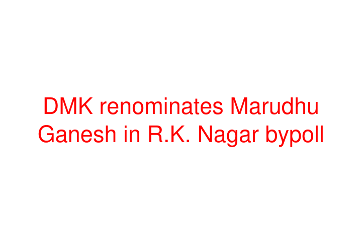 DMK renominates Marudhu Ganesh in R.K. Nagar bypoll