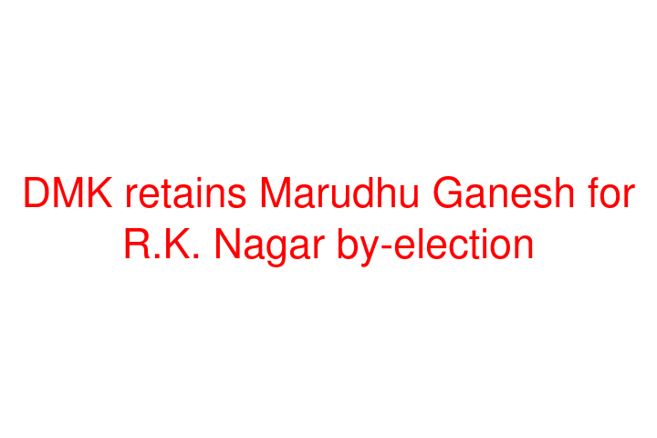 DMK retains Marudhu Ganesh for R.K. Nagar by-election